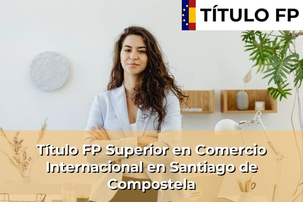 Título FP Superior en Comercio Internacional en Fuente de la Cruz 186 Título FP Superior en Comercio Internacional en Santiago de Compostela